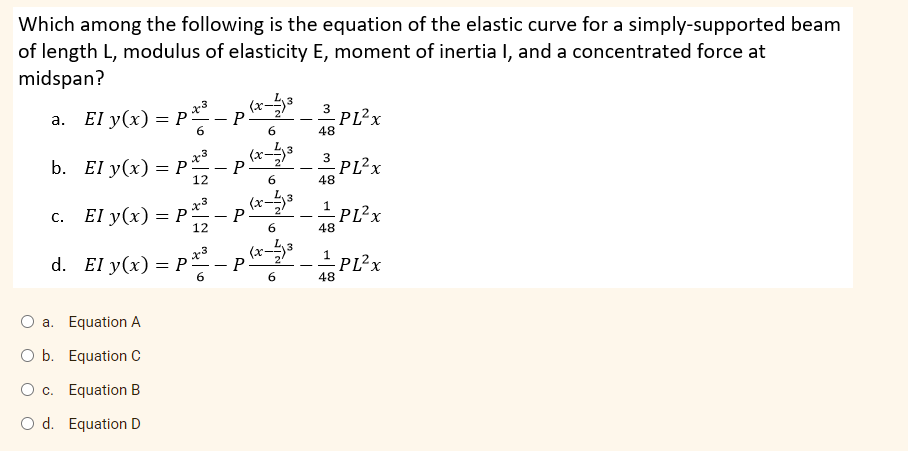 Which among the following is the equation of the elastic curve for a simply-supported beam
of length L, modulus of elasticity E, moment of inertia I, and a concentrated force at
midspan?
a. El y(x) = P- P
(x-
3
PL²x
- -
6.
6.
48
x3
3
b. El y(x) 3DР-
(x
2
P
PL?x
12
6.
48
3
с. El y(x) %— Р
(x-
2
P
-
12
6.
48
x3
d. El y(x) = P- P
48 PL?z
6
6.
a. Equation A
O b. Equation C
O c. Equation B
O d. Equation D
