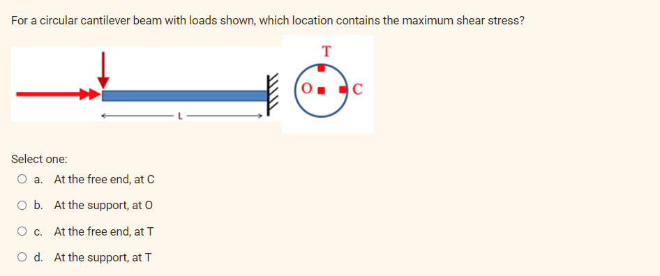 For a circular cantilever beam with loads shown, which location contains the maximum shear stress?
T
C
Select one:
O a. At the free end, at C
O b. At the support, at O
O c. At the free end, at T
O d. At the support, at T
