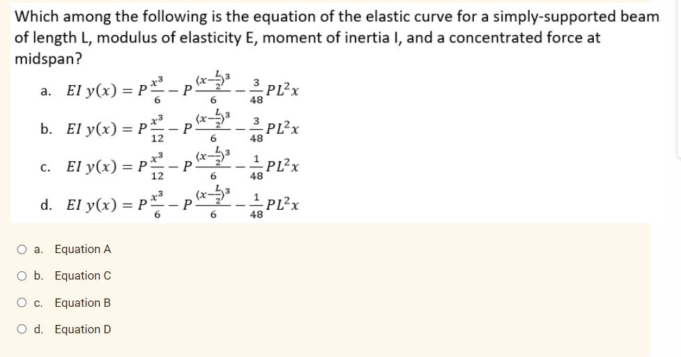 Which among the following is the equation of the elastic curve for a simply-supported beam
of length L, modulus of elasticity E, moment of inertia I, and a concentrated force at
midspan?
a. El y(x) = p*³
- P
6.
3_ PL?x
48
x³
3
b. El y(x) = P– P
3 PL?x
12
6
48
c. El y(x) = P
PL2x
12
6
48
(x
x3
d. El y(x) = P
PL?x
48
O a. Equation A
O b. Equation C
Equation B
O d. Equation D
