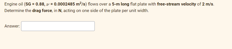 Engine oil (SG = 0.88, v = 0.0002485 m²/s) flows over a 5-m long flat plate with free-stream velocity of 2 m/s.
Determine the drag force, in N, acting on one side of the plate per unit width.
Answer: