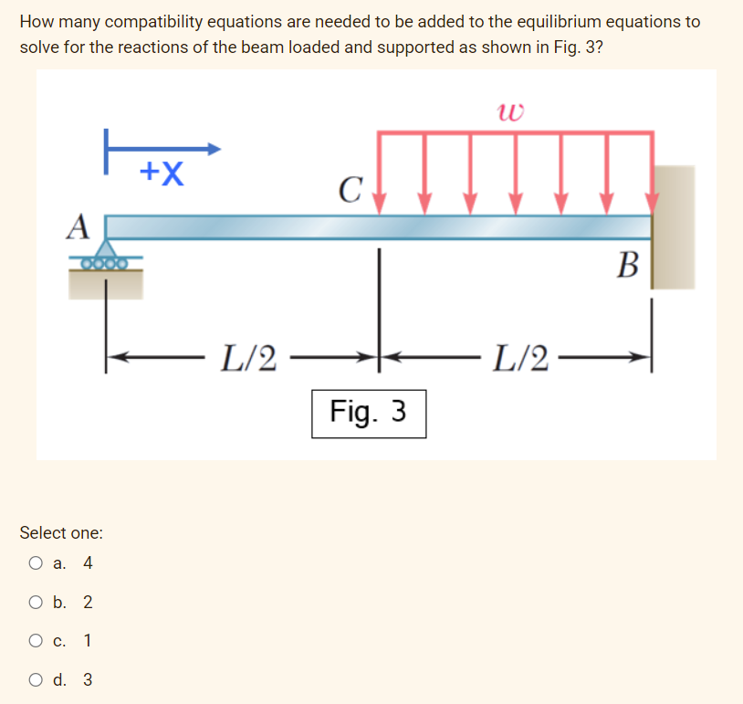 How many compatibility equations are needed to be added to the equilibrium equations to
solve for the reactions of the beam loaded and supported as shown in Fig. 3?
+X
C
A
В
- L/2
L/2
Fig. 3
Select one:
а. 4
O b. 2
Ос.
1
O d. 3
