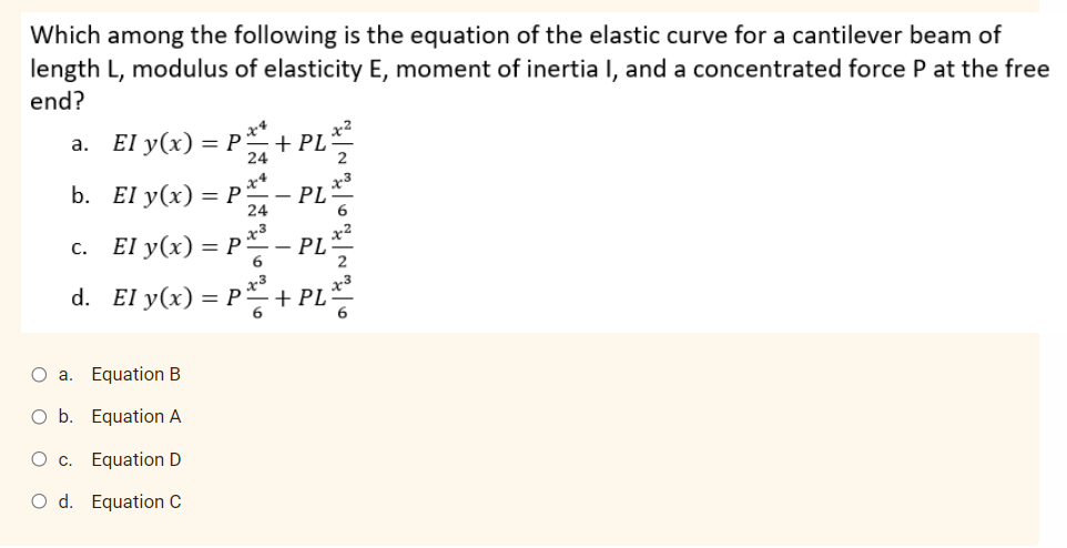 Which among the following is the equation of the elastic curve for a cantilever beam of
length L, modulus of elasticity E, moment of inertia I, and a concentrated force P at the free
end?
a. El y(x) = P
x*
+ PL
24
b. El y(x) = P*
PL
24
c. El y(x) =
PL
d. El y(x) =
+ PL
O a. Equation B
O b. Equation A
O c. Equation D
O d. Equation C
