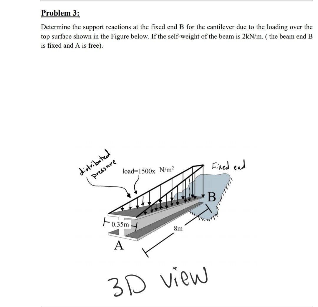 Problem 3:
Determine the support reactions at the fixed end B for the cantilever due to the loading over the
top surface shown in the Figure below. If the self-weight of the beam is 2kN/m. ( the beam end B
is fixed and A is free).
distributed
pressure
load=1500x N/m?
Fixed end
F0.35m
8m
А
3D view
