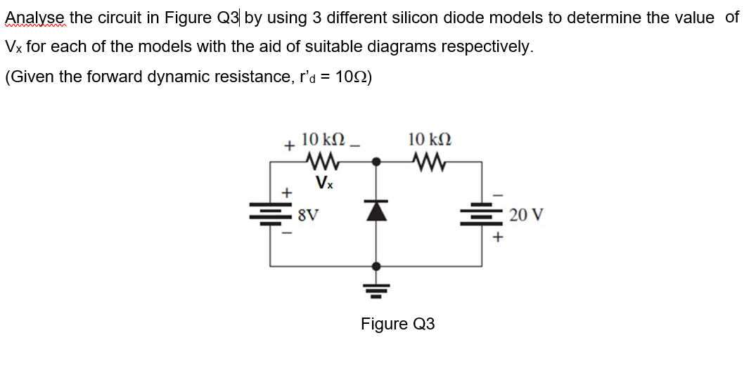 Analyse the circuit in Figure Q3 by using 3 different silicon diode models to determine the value of
Vx for each of the models with the aid of suitable diagrams respectively.
(Given the forward dynamic resistance, r'a = 10N)
10 kN
10 kN
+
Vx
+
E 8V
E 20 V
Figure Q3
