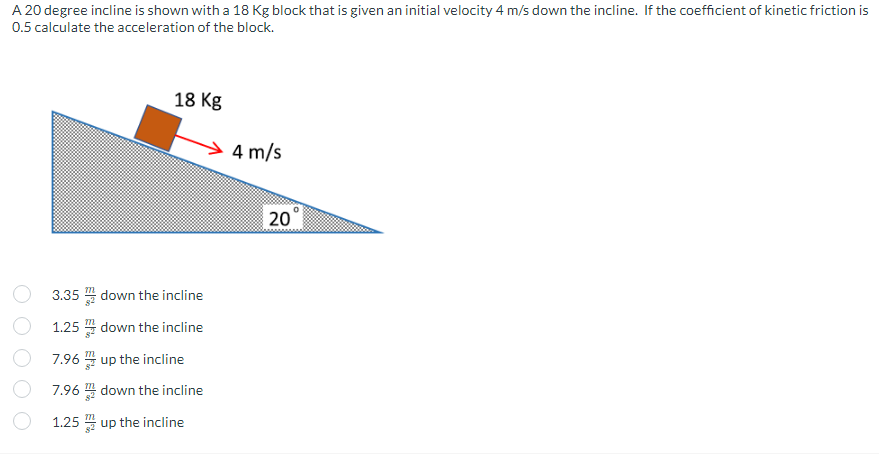 A 20 degree incline is shown with a 18 Kg block that is given an initial velocity 4 m/s down the incline. If the coefficient of kinetic friction is
0.5 calculate the acceleration of the block.
18 Kg
3.35
1.25
7.96 up the incline
7.96 down the incline
1.25
up the incline
down the incline
down the incline
4 m/s
20