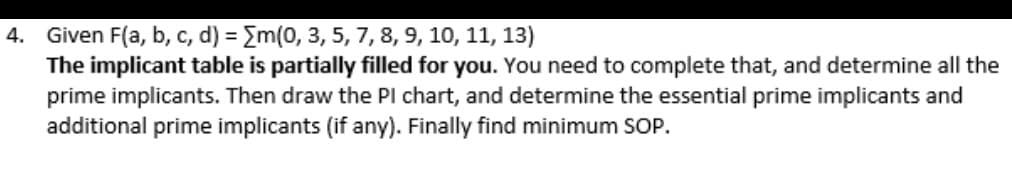 4. Given F(a, b, c, d) = Em(0, 3, 5, 7, 8, 9, 10, 11, 13)
The implicant table is partially filled for you. You need to complete that, and determine all the
prime implicants. Then draw the Pl chart, and determine the essential prime implicants and
additional prime implicants (if any). Finally find minimum SOP.
%3D
