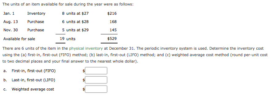 The units of an item available for sale during the year were as follows:
8 units at $27
6 units at $28
5 units at $29
Jan. 1
Inventory
$216
Aug. 13
Purchase
168
Nov. 30
Purchase
145
Available for sale
19 units
$529
There are 6 units of the item in the physical inventory at December 31. The periodic inventory system is used. Determine the inventory cost
using the (a) first-in, first-out (FIFO) method; (b) last-in, first-out (LIFO) method; and (c) weighted average cost method (round per-unit cost
to two decimal places and your final answer to the nearest whole dollar).
a. First-in, first-out (FIFO)
b. Last-in, first-out (LIFO)
C.
Weighted average cost
