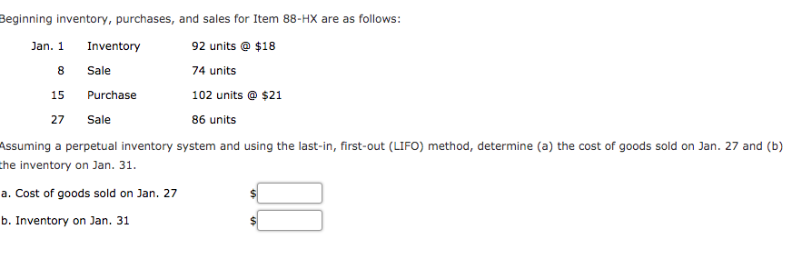 Beginning inventory, purchases, and sales for Item 88-HX are as follows:
Jan. 1
Inventory
92 units @ $18
8.
Sale
74 units
15
Purchase
102 units @ $21
27
Sale
86 units
Assuming a perpetual inventory system and using the last-in, first-out (LIFO) method, determine (a) the cost of goods sold on Jan. 27 and (b)
the inventory on Jan. 31.
a. Cost of goods sold on Jan. 27
b. Inventory on Jan. 31
