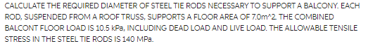 CALCULATE THE REQUIRED DIAMETER OF STEEL TIE RODS NECESSARY TO SUPPORT A BALCONY. EACH
ROD, SUSPENDED FROM A ROOF TRUSS, SUPPORTS A FLOOR AREA OF 7.0m^2 THE COMBINED
BALCONT FLOOR LOAD IS 10.5 kPa, INCLUDING DEAD LOAD AND LIVE LOAD. THE ALLOWABLE TENSILE
STRESS IN THE STEEL TIE RODS IS 140 MPa.
