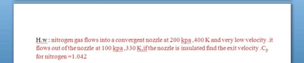 H.w: nitrogen gas flows into a convergent nozzle at 200 kpa.400 K and very low velocity .it
flows out of the nozzle at 100 kpa.330 K.ifthe nozzle is insulated find the exit velocity.C,
for nitrogen =1.042
