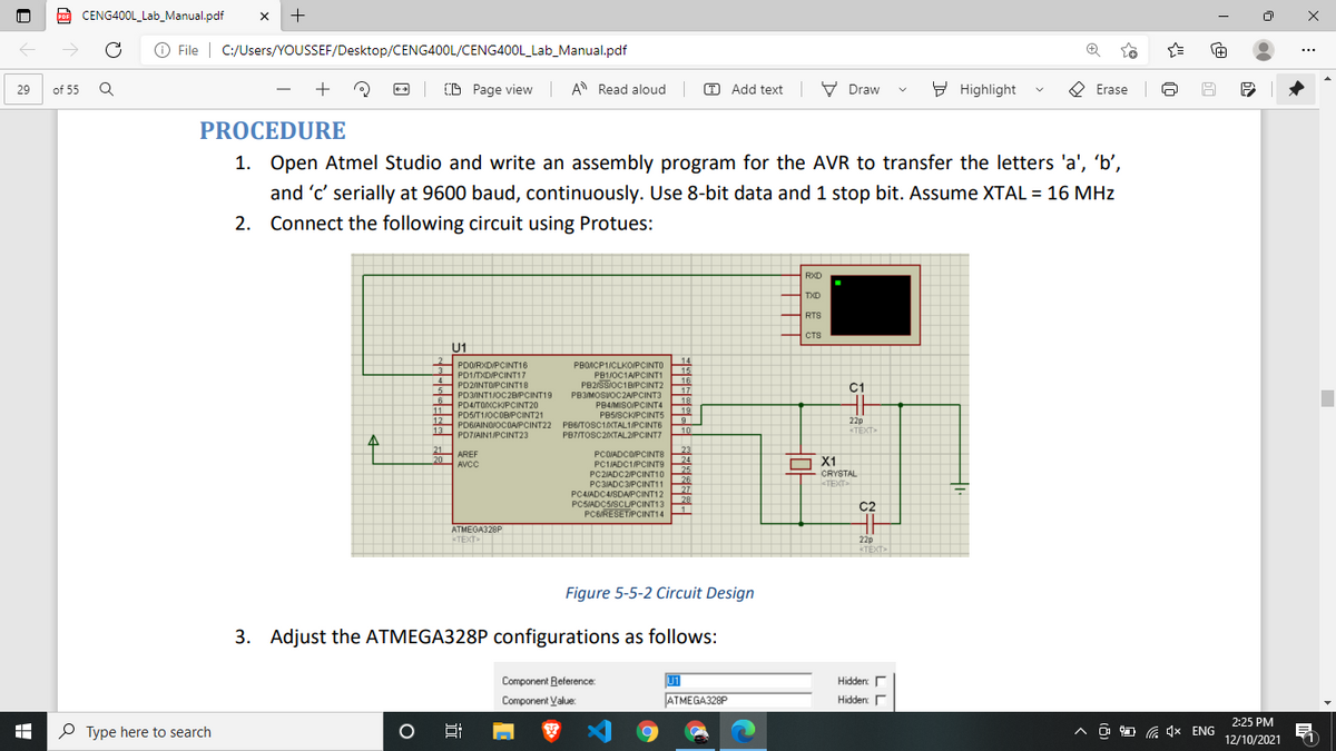 CENG400L_Lab_Manual.pdf
->
O File | C:/Users/YOUSSEF/Desktop/CENG400L/CENG400L_Lab_Manual.pdf
+
(D Page view | A Read aloud|
O Add text V Draw
9 Highlight
O Erase
29
of 55
PROCEDURE
1. Open Atmel Studio and write an assembly program for the AVR to transfer the letters 'a', 'b',
and 'c' serially at 9600 baud, continuously. Use 8-bit data and 1 stop bit. Assume XTAL = 16 MHz
2. Connect the following circuit using Protues:
RXD
TXD
H RTS
CTS
U1
2 PDORXD/PCINT16
13
14
PBONCP1/CLKO/PCINTO
15
16
PD1/TXD/PCINT17
PD2INTOJPCINT18
5
PB1/0C1A/PCINT1
PB2/SSIOC1BIPCINT2
4
C1
17
18
19
PD3INT1/0C2B/PCINT19
PB3MOSVOCZAPCINT3
11
12
13
PD4/TOXCKIPCINT20
PD5/T1/0COBPCINT21
PD6/AINOJOCOAPCINT22 PB6/TOSC1ATAL1/PCINTE
PB4MISO/PCINT4
PB5/SCKIPCINT5
22p
TEXT>
10
PD7/AIN1/PCINT23
PB7/TOSC20KTAL2/PCINT7
21
AREF
20
AVCC
23
24
25
26
27
28
PCOIADCOPCINTS
PC1IADC1/PCINT9
O X1
CRYSTAL
PC2/ADC2/PCINT10
<TEXT
PC3IADC3/PCINT11
PC4ADC4/SDAPCINT12
PCSIADC5/SCLUPCINT13
PC6/RESETIPCINT14
C2
ATMEGA328P
TEXT
22p
KTÉXT
Figure 5-5-2 Circuit Design
3. Adjust the ATMEGA328P configurations as follows:
Component Reference:
U1
Hidden:
Component Value:
ATMEGA328P
Hidden
2:25 PM
P Type here to search
12/10/2021
