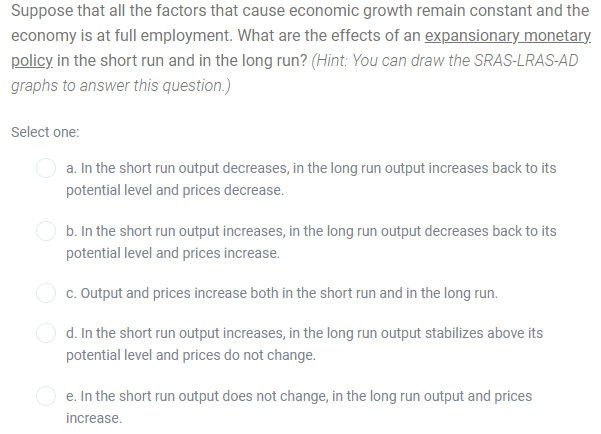 Suppose that all the factors that cause economic growth remain constant and the
economy is at full employment. What are the effects of an expansionary monetary.
policy in the short run and in the long run? (Hint: You can draw the SRAS-LRAS-AD
graphs to answer this question.)
Select one:
a. In the short run output decreases, in the long run output increases back to its
potential level and prices decrease.
b. In the short run output increases, in the long run output decreases back to its
potential level and prices increase.
c. Output and prices increase both in the short run and in the long run.
d. In the short run output increases, in the long run output stabilizes above its
potential level and prices do not change.
O e. In the short run output does not change, in the long run output and prices
increase.
