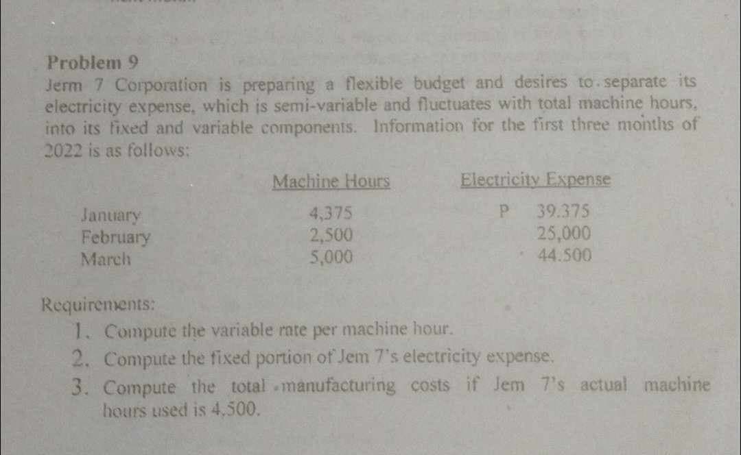 Problem 9
Jerm 7 Corporation is preparing a flexible budget and desires to separate its
electricity expense, which is semi-variable and fluctuates with total machine hours,
into its fixed and variable components. Information for the first three months of
2022 is as follows:
January
February
March
Machine Hours
4,375
2,500
5,000
Electricity Expense
P
39.375
25,000
44.500
Requirements:
1. Compute the variable rate per machine hour.
2. Compute the fixed portion of Jem 7's electricity expense.
3. Compute the total manufacturing costs if Jem 7's actual machine
hours used is 4,500.