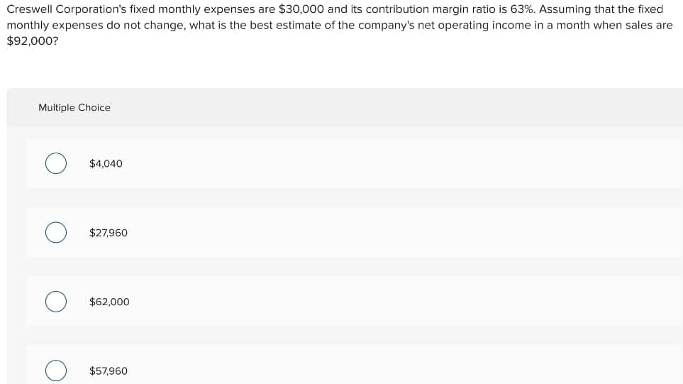 Creswell Corporation's fixed monthly expenses are $30,000 and its contribution margin ratio is 63%. Assuming that the fixed
monthly expenses do not change, what is the best estimate of the company's net operating income in a month when sales are
$92,000?
Multiple Choice
$4,040
$27,960
$62,000
$57,960
