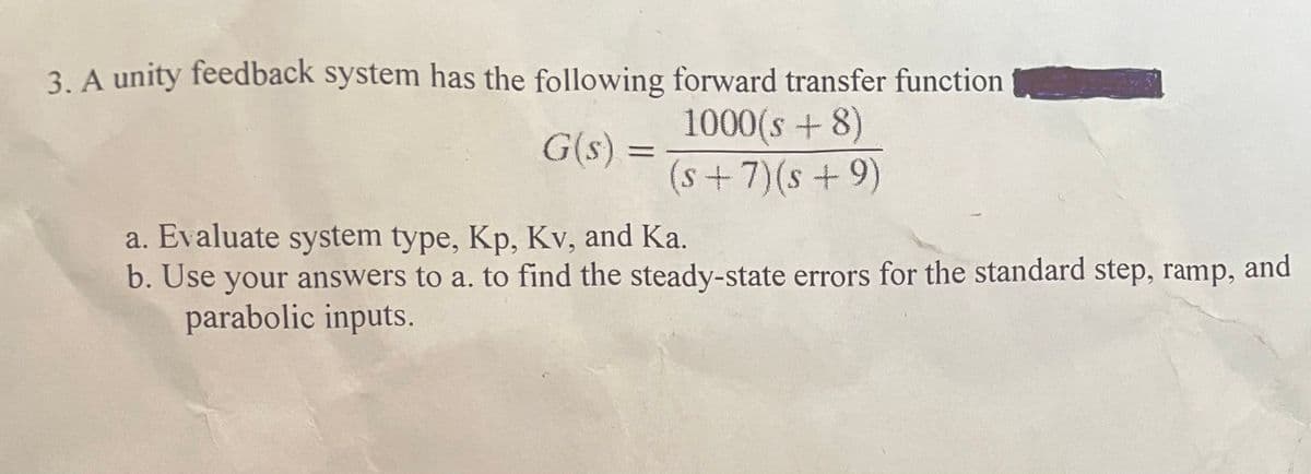 3. A unity feedback system has the following forward transfer function
G(s)=
1000(s+8)
(s+7) (s +9)
a. Evaluate system type, Kp, Kv, and Ka.
b. Use your answers to a. to find the steady-state errors for the standard step, ramp, and
parabolic inputs.