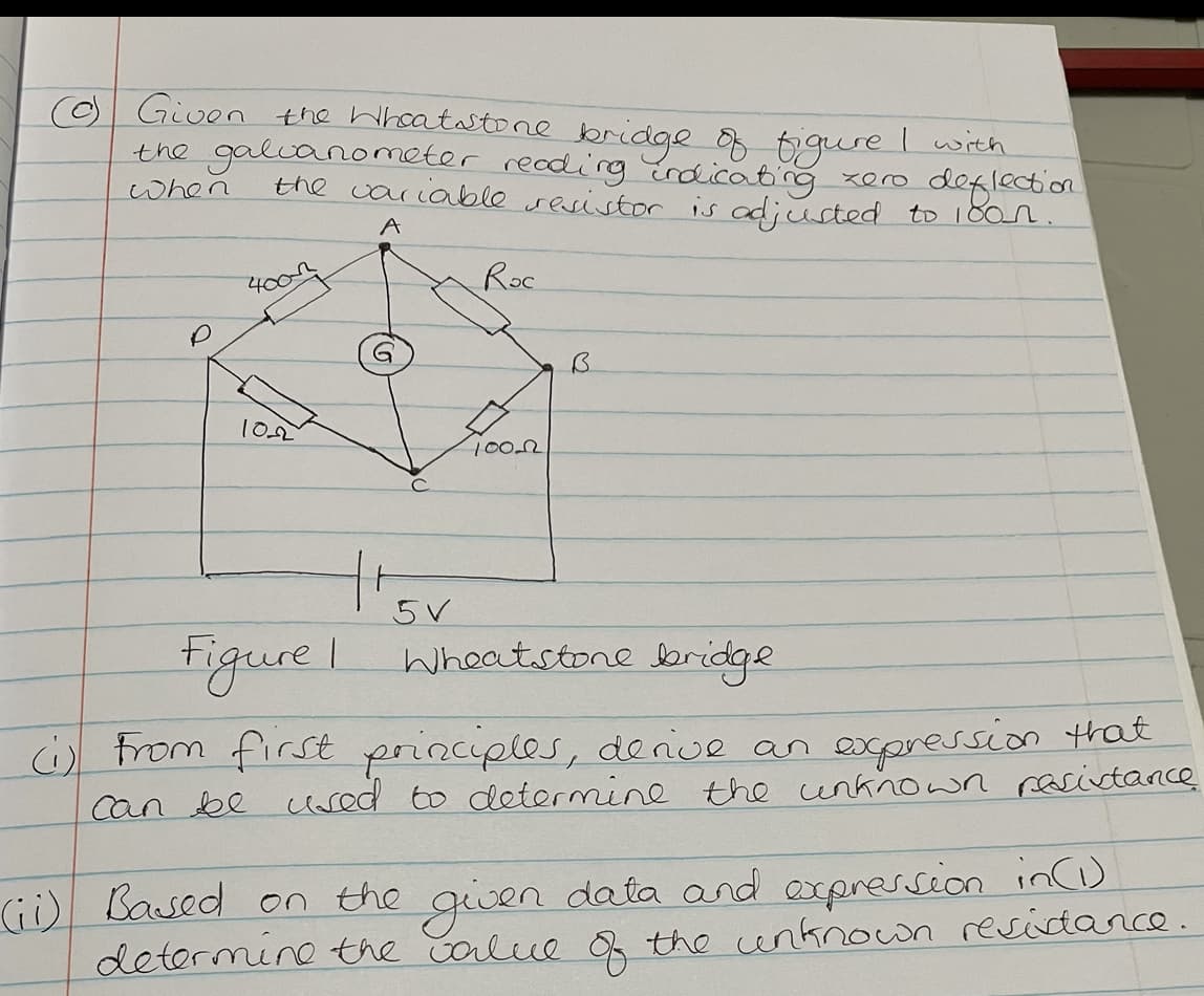 (0) Given the Wheatstone bridge of figure
the galvanometer reading indicating
zer
when
deflection
the variable resistor is adjusted to 1800.
A
400
1022
Roc
5 V
1000
B
15
Figure I Wheatstone bridge
I with
(1) From first principles, derive an expression that
can be used to determine the unknown resistance
(ii) Based on the given data and expression in (1)
determine the value of the unknown residance.