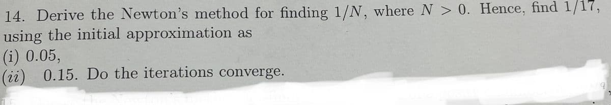 14. Derive the Newton's method for finding 1/N, where N > 0. Hence, find 1/17,
using the initial approximation as
(i) 0.05,
(ii) 0.15. Do the iterations converge.
the
9