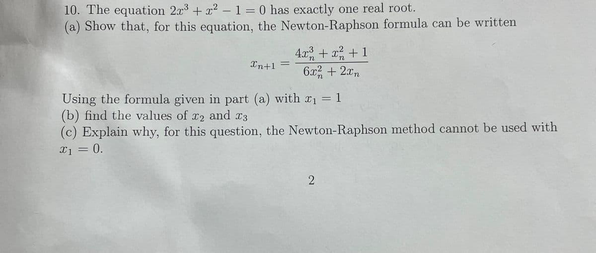 10. The equation 2x³ + x² - 1 = 0 has exactly one real root.
(a) Show that, for this equation, the Newton-Raphson formula can be written
4x³ + x² + 1
η
Xn+1 =
6x2 + 2xn
Using the formula given in part (a) with x₁
(b) find the values of x2 and x3
(c) Explain why, for this question, the Newton-Raphson method cannot be used with
x₁ = 0.
2
-
1