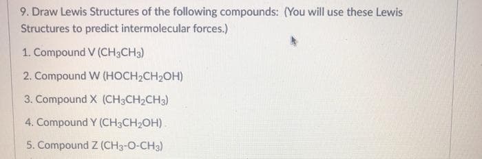 9. Draw Lewis Structures of the following compounds: (You will use these Lewis
Structures to predict intermolecular forces.)
1. Compound V (CH3CH3)
2. Compound W (HOCH2CH2OH)
3. Compound X (CH3CH2CH3)
4. Compound Y (CH3CH2OH).
5. Compound Z (CH3-O-CH3)
