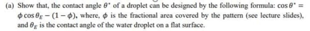 (a) Show that, the contact angle 0' of a droplet can be designed by the following formula: cos 0 =
o cos Og - (1-$), where, o is the fractional area covered by the pattern (see lecture slides),
and Og is the contact angle of the water droplet on a flat surface.
