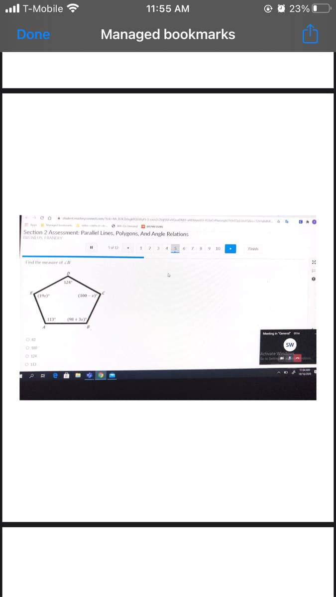 .ull T-Mobile ?
11:55 AM
23% I
Done
Managed bookmarks
CO shudent.masteryconnect.com/okMKgkO v suM G o O M
o wOn Demand rNG
A Magedo s
Section 2 Assessment: Parallel Lines, Polygons, And Angle Relations
BRUNI US, FRANDLY
5 of 12
Finish
Find the measure of B
124
(19)
113
(98 + 3x)
Meeting in "Genera
Sw
O 100
O 113
ADA 11MAM
