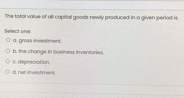 The total value of all capital goods newly produced in a given period is
Select one:
O a. gross investment.
O b. the change in business inventories.
O c. depreciation.
O d. net investment.
