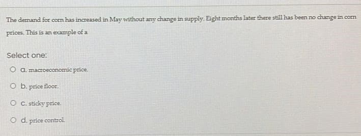 The demand for com has increased in May without any change in supply. Eight months later there still has been no change in corn
prices. This is an example of a
Select one:
O a. macroeconomic price.
O b. price floor.
O C. sticky price.
O d. price control.
