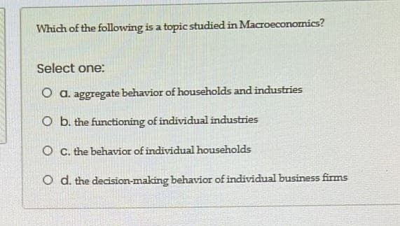 Which of the following is a topic studied in Macroeconomics?
Select one:
O a. aggregate behavior of households and industries
O b. the functioning of individual industries
O C. the behavior of individual households
O d. the decision-making behavior of individual business firms
