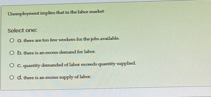 Unemployment implies that in the labor market
Select one:
O a. there are too few workers for the jobs available.
O b. there is an excess demand for labor.
O C. quantity demanded of labor exceeds quantity supplied
O d. there is an excess supply of labor.
