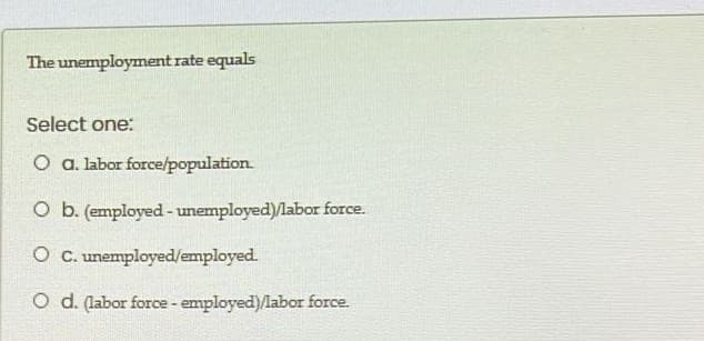 The unemployment rate equals
Select one:
O a. labor force/population.
O b. (employed- unemployed)/labor force.
O C. unemployed/employed.
O d. (abor force - employed)labor force.
