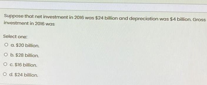 Suppose that net investment in 2016 was $24 billion and depreciation was $4 billion. Gross
investment in 2016 was
Select one:
O a. $20 billion.
O b. $28 billion.
O c. $16 billion.
O d. $24 billion.
