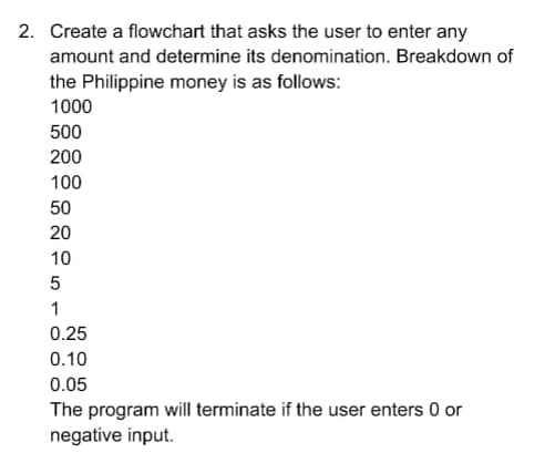 2. Create a flowchart that asks the user to enter any
amount and determine its denomination. Breakdown of
the Philippine money is as follows:
1000
500
200
100
50
20
10
5
1
0.25
0.10
0.05
The program will terminate if the user enters 0 or
negative input.