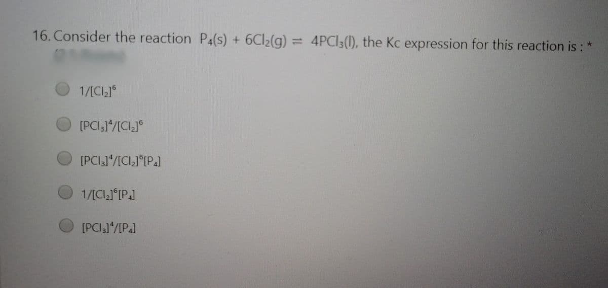 16. Consider the reaction P4(s) + 6CI2(g)
= 4PCI3(1), the Kc expression for this reaction is :
1/[Cl,]°
[PCI31*/[CI]°
[PCI31"/[CI,J°(P.]
1/[CIJ°P.]
[PCI,1"/[P.]
