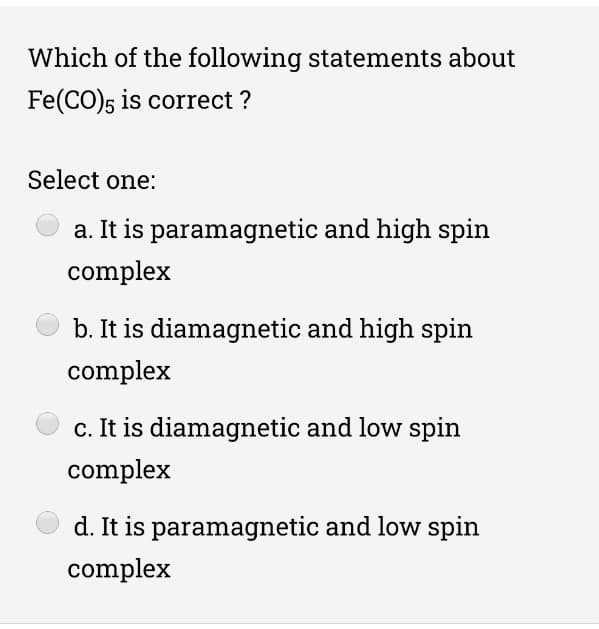 Which of the following statements about
Fe(CO)5 is correct ?
Select one:
a. It is paramagnetic and high spin
complex
b. It is diamagnetic and high spin
complex
c. It is diamagnetic and low spin
complex
d. It is paramagnetic and low spin
complex
