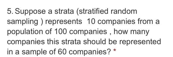 5. Suppose a strata (stratified random
sampling ) represents 10 companies from a
population of 100 companies , how many
companies this strata should be represented
in a sample of 60 companies?
*
