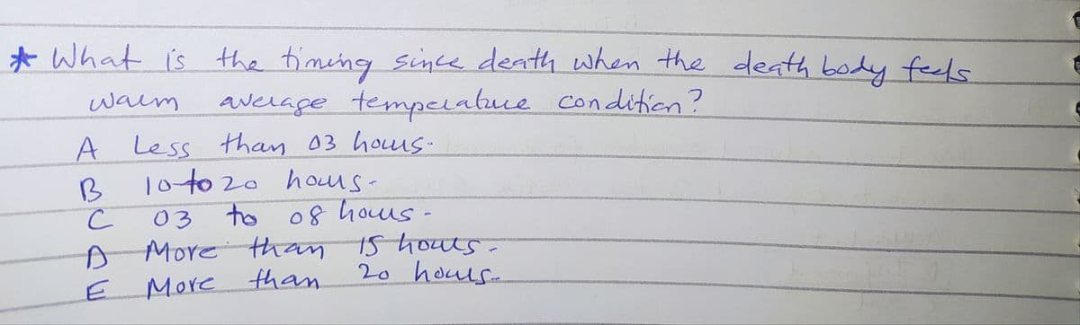 * What is the timeng since denth when the death body feels
waim
average tempelatuce condition?
A Less than 03 houus-
10 to 20 hous-
B
03
to of houus -
A Morethan 1s houts.
More
than
20 houls-
