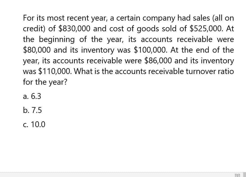 For its most recent year, a certain company had sales (all on
credit) of $830,000 and cost of goods sold of $525,000. At
the beginning of the year, its accounts receivable were
$80,000 and its inventory was $100,000. At the end of the
year, its accounts receivable were $86,000 and its inventory
was $110,000. What is the accounts receivable turnover ratio
for the year?
a. 6.3
b. 7.5
c. 10.0