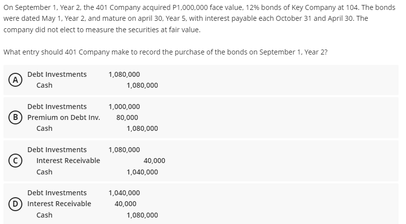 On September 1, Year 2, the 401 Company acquired P1,000,000 face value, 12% bonds of Key Company at 104. The bonds
were dated May 1, Year 2, and mature on april 30, Year 5, with interest payable each October 31 and April 30. The
company did not elect to measure the securities at fair value.
What entry should 401 Company make to record the purchase of the bonds on September 1, Year 2?
Debt Investments
1,080,000
Cash
1,080,000
Debt Investments
1,000,000
B) Premium on Debt Inv.
80,000
Cash
1,080,000
Debt Investments
1,080,000
(c
Interest Receivable
40,000
Cash
1,040,000
Debt Investments
1,040,000
D Interest Receivable
40,000
Cash
1,080,000
