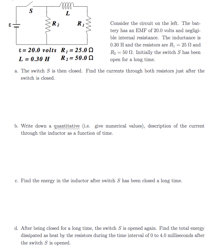ll
S
L
R 2
R1
Consider the circuit on the left. The bat-
tery has an EMF of 20.0 volts and negligi-
ble internal resistance. The inductance is
0.30 H and the resistors are R1 = 25 2 and
8 = 20.0 volts R = 25.0 2
R2 = 50.0 Q
R2 = 50 N. Initially the switch S has been
open for a long time.
L = 0.30 H
%3D
a. The switch S is then closed. Find the currents through both resistors just after the
switch is closed.
b. Write down a quantitative (i.e. give numerical values), description of the current
through the inductor as a function of time.
c. Find the energy in the inductor after switch S has been closed a long time.
d. After being closed for a long time, the switch S is opened again. Find the total energy
dissipated as heat by the resistors during the time interval of 0 to 4.0 milliseconds after
the switch S is opened.
