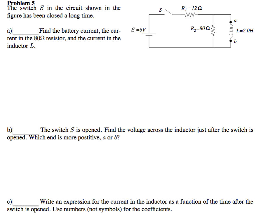 Problem 5
The switch S in the circuit shown in the
S
R1 =12Q
figure has been closed a long time.
a
E =6V
R,=802
a)
rent in the 802 resistor, and the current in the
inductor L.
Find the battery current, the cur-
L=2.0H
b
The switch S is opened. Find the voltage across the inductor just after the switch is
b)
opened. Which end is more postitive, a or b?
c)
switch is opened. Use numbers (not symbols) for the coefficients.
Write an expression for the current in the inductor as a function of the time after the
ww
