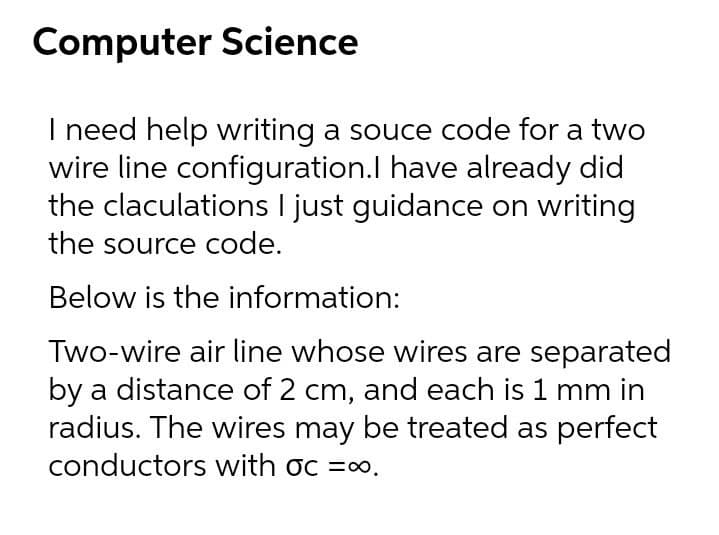 Computer Science
I need help writing a souce code for a two
wire line configuration.l have already did
the claculations I just guidance on writing
the source code.
Below is the information:
Two-wire air line whose wires are separated
by a distance of 2 cm, and each is 1 mm in
radius. The wires may be treated as perfect
conductors with oc =0.
