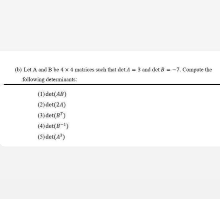 (b) Let A and B be 4 x 4 matrices such that det A = 3 and det B = -7. Compute the
following determinants:
(1) det(AB)
(2) det(24)
(3) det(BT)
(4) det(B-¹)
(5) det (4³)