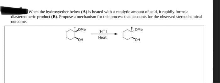 When the hydroxyether below (A) is heated with a catalytic amount of acid, it rapidly forms a
diastereomeric product (B). Propose a mechanism for this process that accounts for the observed stereochemical
outcome.
OME
OH
[H*)
Heat
OME
domene
OH