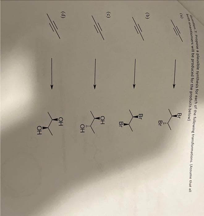 Question 7: Propose a plausible synthesis for each of the following transformations. (Assume that all
both enantiomers will be produced for the products below)
(a)
(b)
(c)
(d)
Br
Br
Br
Br
OH
OH
OH
ОН