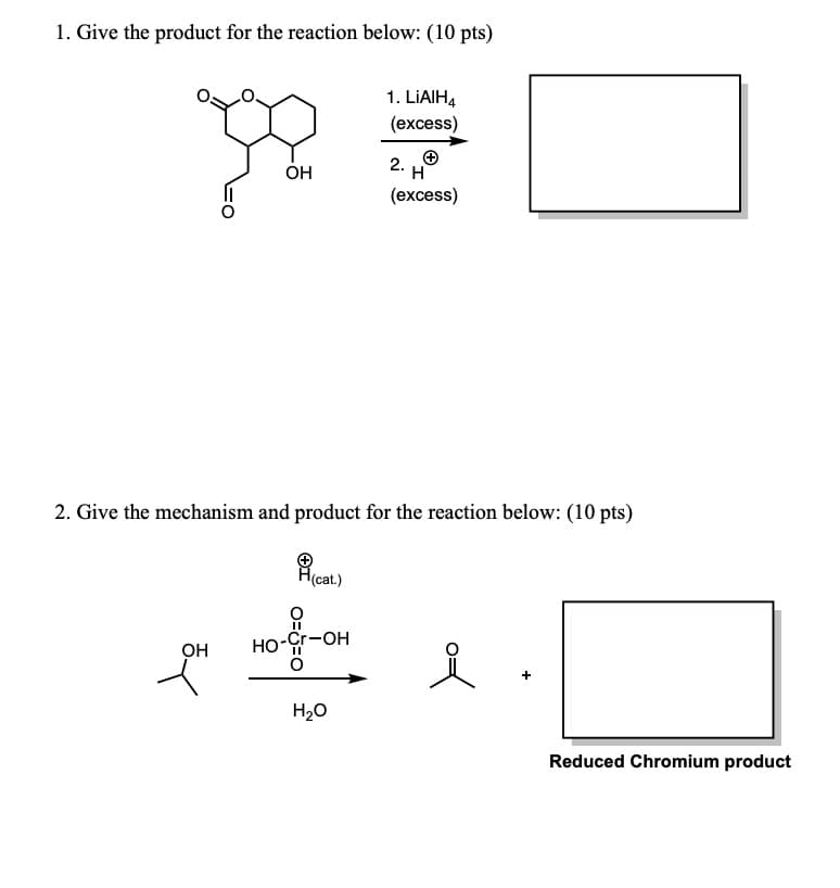 1. Give the product for the reaction below: (10 pts)
1. LIAIH4
(excess)
RE
+
2.
OH
H
2. Give the mechanism and product for the reaction below: (10 pts)
OH
H(cat.)
O==0
HO-Cr-OH
(excess)
H₂O
Reduced Chromium product