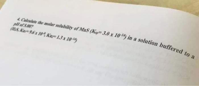 4. Calculate the molar solubility of MnS (Ksp 3.0 x 10-14) in a solution buffered to a
pH of 5.00?
(HS, Kar 9.6 x 10, Kar=1.3 x 10-¹4)