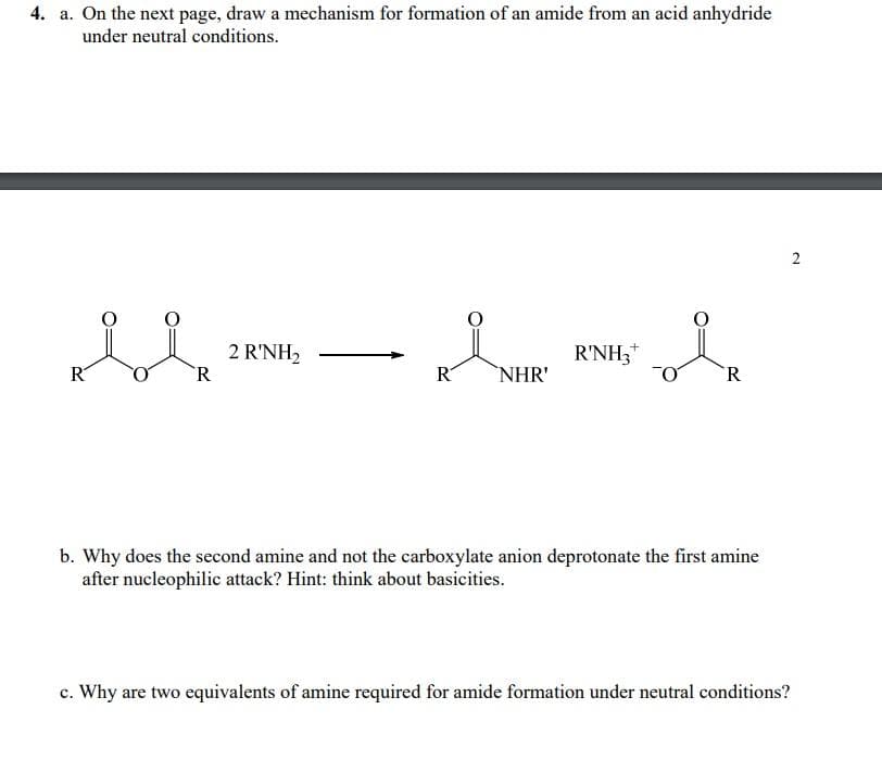 4. a. On the next page, draw a mechanism for formation of an amide from an acid anhydride
under neutral conditions.
ROR
2 R'NH₂
KINHR'
+
R'NH3
i
R
b. Why does the second amine and not the carboxylate anion deprotonate the first amine
after nucleophilic attack? Hint: think about basicities.
2
c. Why are two equivalents of amine required for amide formation under neutral conditions?