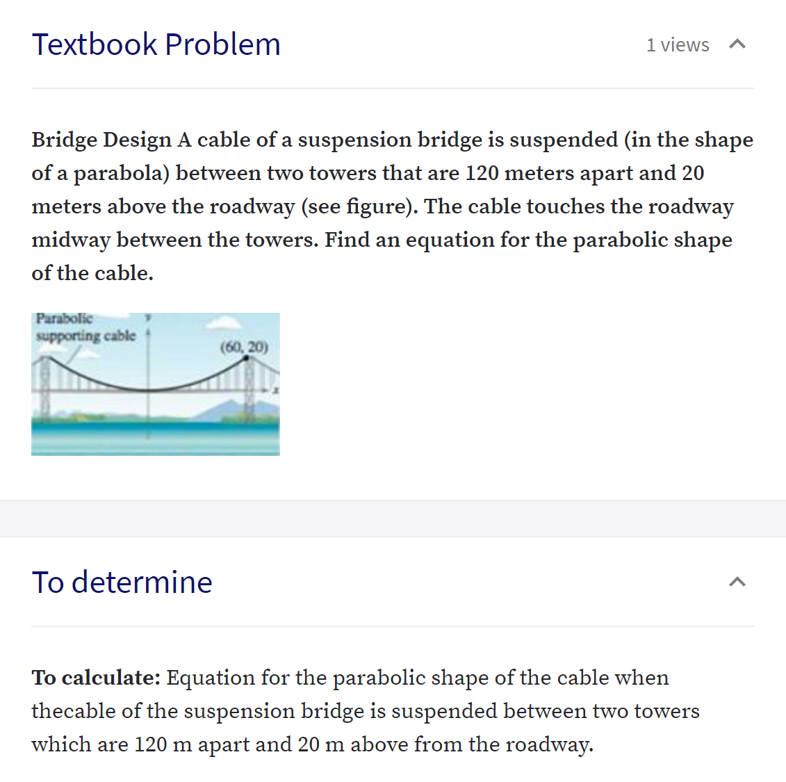 Textbook Problem
1 views
Bridge Design A cable of a suspension bridge is suspended (in the shape
of a parabola) between two towers that are 120 meters apart and 20
meters above the roadway (see figure). The cable touches the roadway
midway between the towers. Find an equation for the parabolic shape
of the cable.
Parabolic
supporting cable
(60, 20)
To determine
To calculate: Equation for the parabolic shape of the cable when
thecable of the suspension bridge is suspended between two towers
which are 120 m apart and 20 m above from the roadway.
