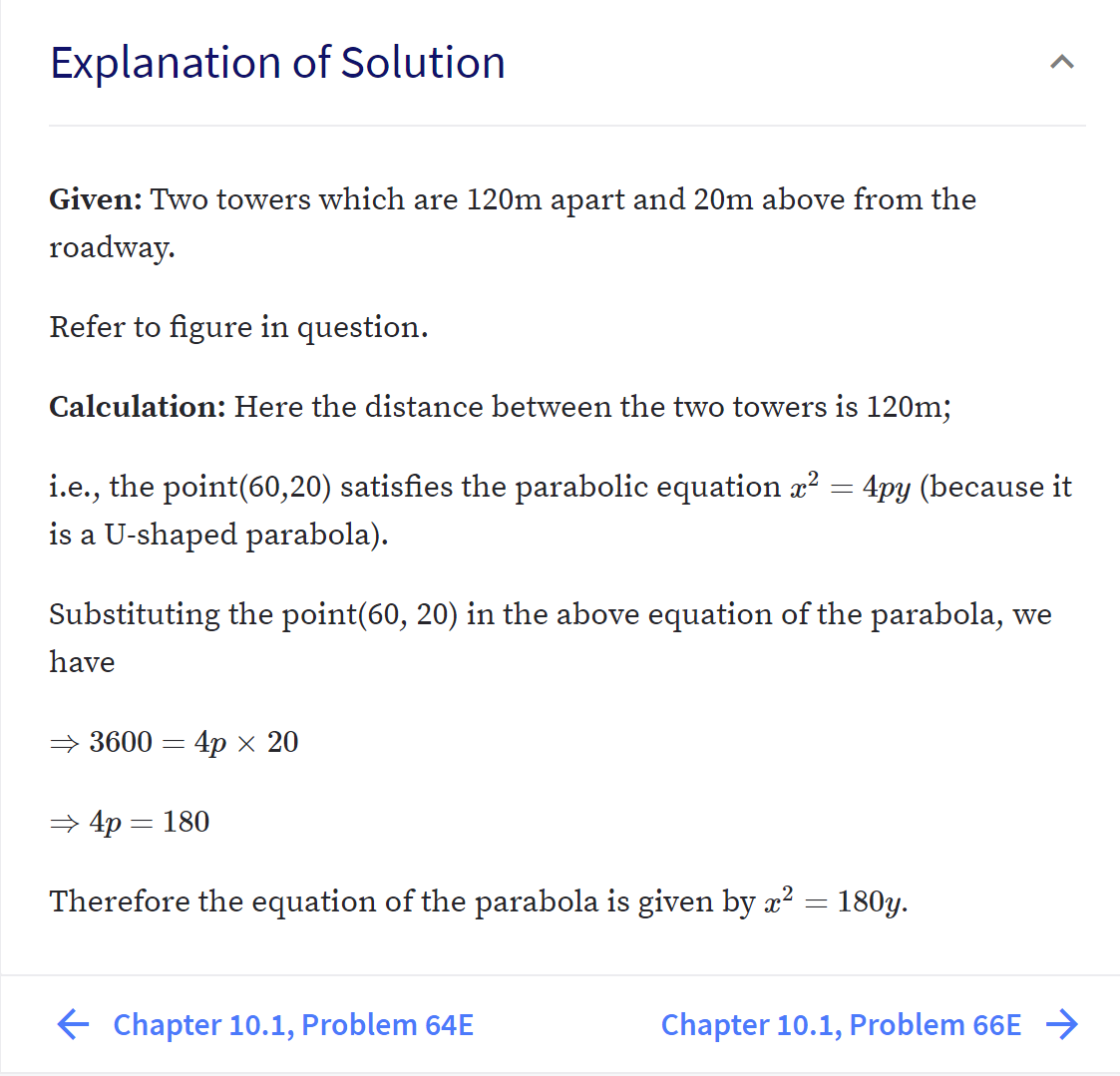 Explanation of Solution
Given: Two towers which are 120m apart and 20m above from the
roadway.
Refer to figure in question.
Calculation: Here the distance between the two towers is 120m;
i.e., the point(60,20) satisfies the parabolic equation x? = 4py (because it
is a U-shaped parabola).
Substituting the point(60, 20) in the above equation of the parabola, we
have
→ 3600 = 4p × 20
> 4p = 180
Therefore the equation of the parabola is given by x? = 180y.
E Chapter 10.1, Problem 64E
Chapter 10.1, Problem 66E →>
