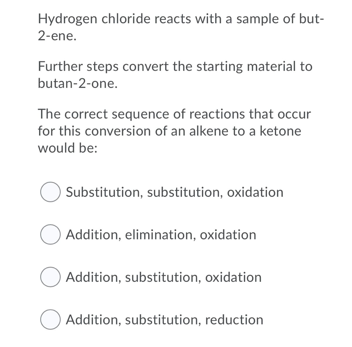 Hydrogen chloride reacts with a sample of but-
2-ene.
Further steps convert the starting material to
butan-2-one.
The correct sequence of reactions that occur
for this conversion of an alkene to a ketone
would be:
Substitution, substitution, oxidation
O Addition, elimination, oxidation
Addition, substitution, oxidation
O Addition, substitution, reduction
